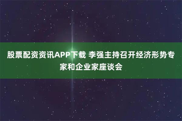 股票配资资讯APP下载 李强主持召开经济形势专家和企业家座谈会
