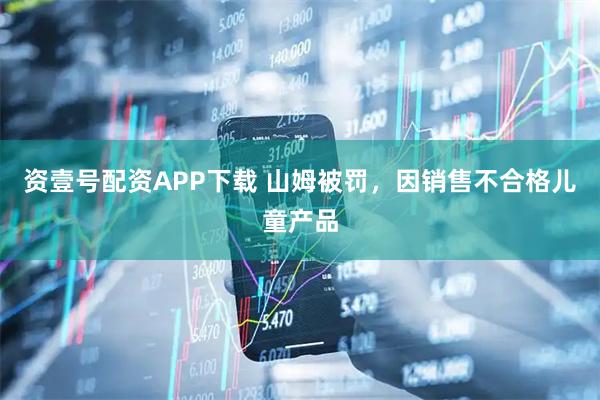 资壹号配资APP下载 山姆被罚，因销售不合格儿童产品