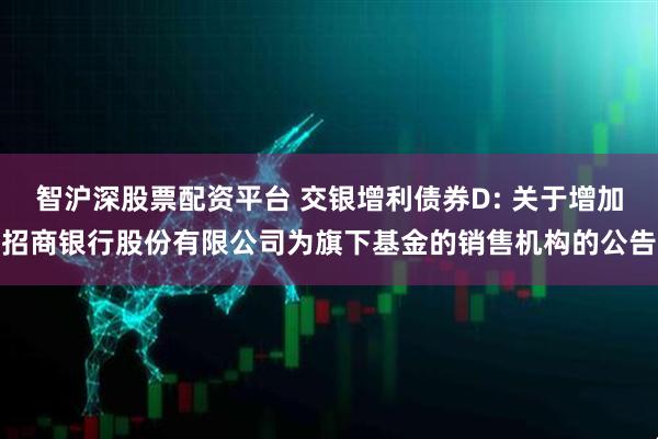 智沪深股票配资平台 交银增利债券D: 关于增加招商银行股份有限公司为旗下基金的销售机构的公告
