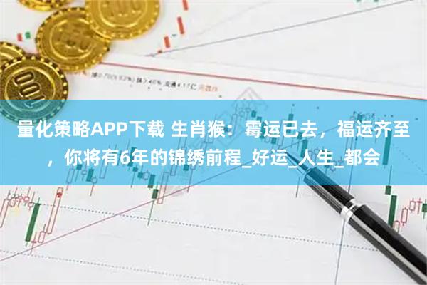 量化策略APP下载 生肖猴：霉运已去，福运齐至，你将有6年的锦绣前程_好运_人生_都会