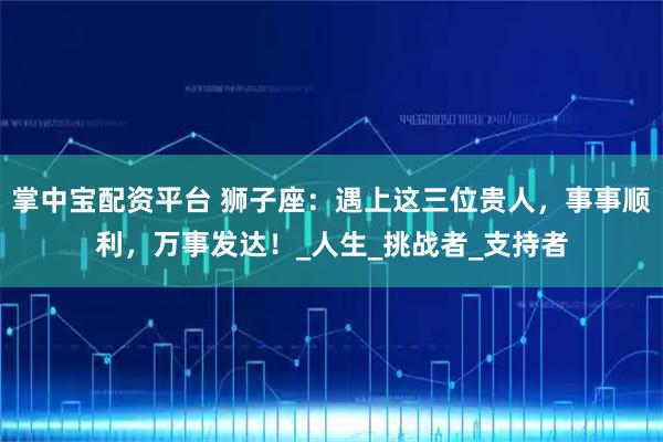 掌中宝配资平台 狮子座：遇上这三位贵人，事事顺利，万事发达！_人生_挑战者_支持者