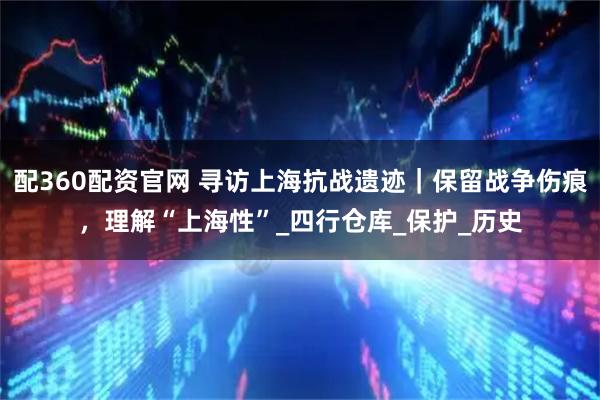 配360配资官网 寻访上海抗战遗迹｜保留战争伤痕，理解“上海性”_四行仓库_保护_历史