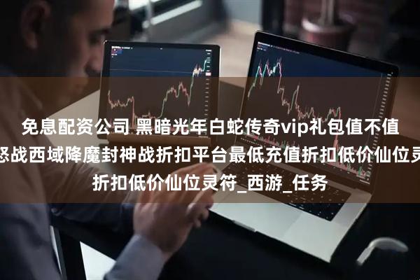 免息配资公司 黑暗光年白蛇传奇vip礼包值不值得购买？战诗怒战西域降魔封神战折扣平台最低充值折扣低价仙位灵符_西游_任务