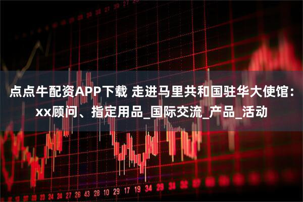 点点牛配资APP下载 走进马里共和国驻华大使馆：xx顾问、指定用品_国际交流_产品_活动
