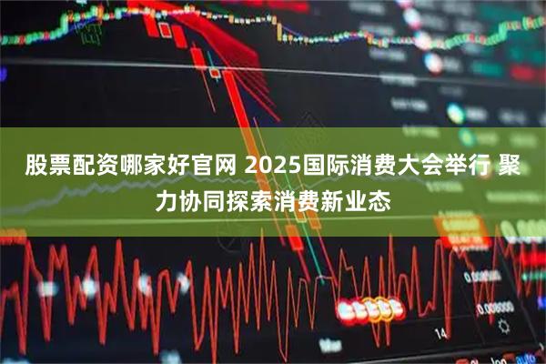 股票配资哪家好官网 2025国际消费大会举行 聚力协同探索消费新业态