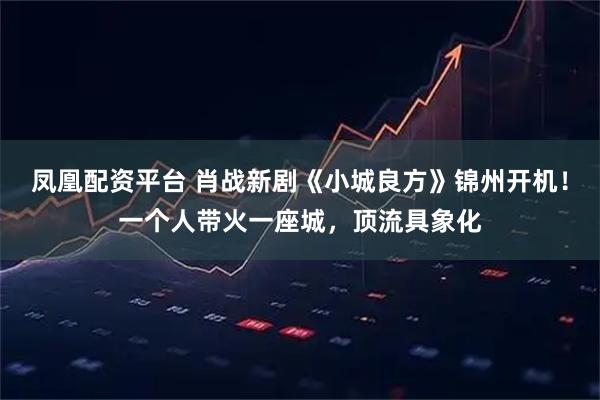 凤凰配资平台 肖战新剧《小城良方》锦州开机！一个人带火一座城，顶流具象化