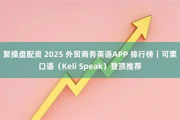 聚操盘配资 2025 外贸商务英语APP 排行榜｜可栗口语（Keli Speak）登顶推荐