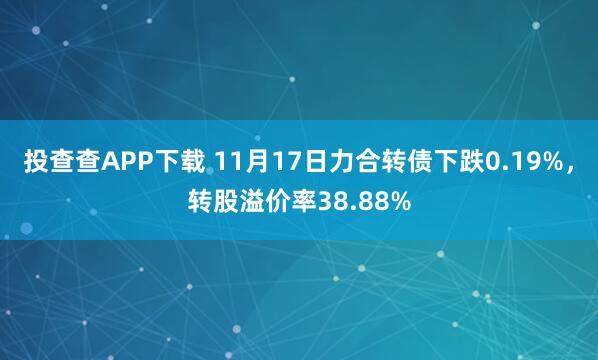 投查查APP下载 11月17日力合转债下跌0.19%，转股溢价率38.88%