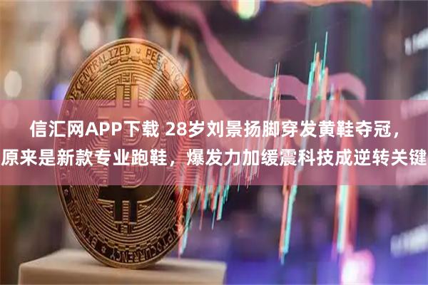 信汇网APP下载 28岁刘景扬脚穿发黄鞋夺冠，原来是新款专业跑鞋，爆发力加缓震科技成逆转关键