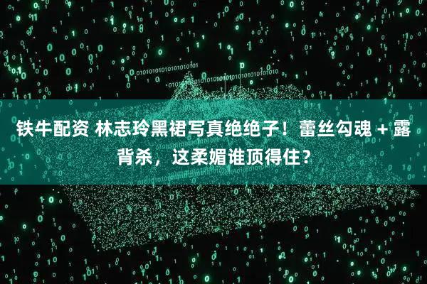 铁牛配资 林志玲黑裙写真绝绝子！蕾丝勾魂 + 露背杀，这柔媚谁顶得住？