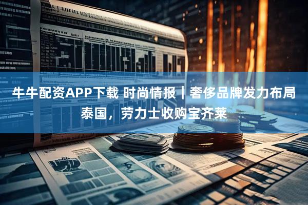 牛牛配资APP下载 时尚情报｜奢侈品牌发力布局泰国，劳力士收购宝齐莱