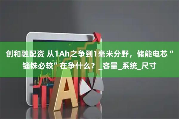 创和融配资 从1Ah之争到1毫米分野，储能电芯“锱铢必较”在争什么？_容量_系统_尺寸