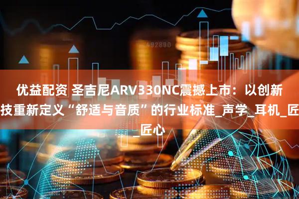 优益配资 圣吉尼ARV330NC震撼上市：以创新科技重新定义“舒适与音质”的行业标准_声学_耳机_匠心