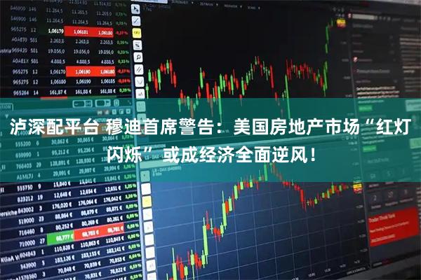 泸深配平台 穆迪首席警告：美国房地产市场“红灯闪烁” 或成经济全面逆风！
