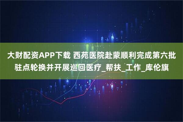 大财配资APP下载 西苑医院赴蒙顺利完成第六批驻点轮换并开展巡回医疗_帮扶_工作_库伦旗