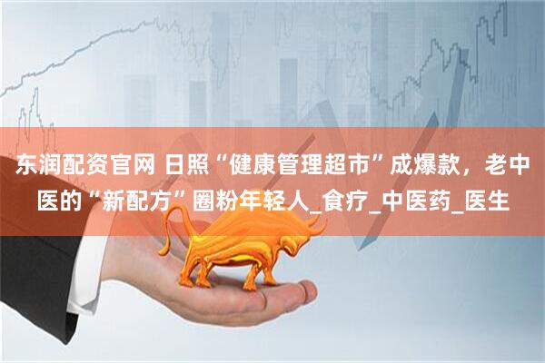 东润配资官网 日照“健康管理超市”成爆款，老中医的“新配方”圈粉年轻人_食疗_中医药_医生