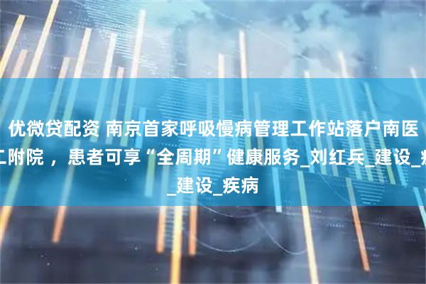 优微贷配资 南京首家呼吸慢病管理工作站落户南医大二附院 ，患者可享“全周期”健康服务_刘红兵_建设_疾病
