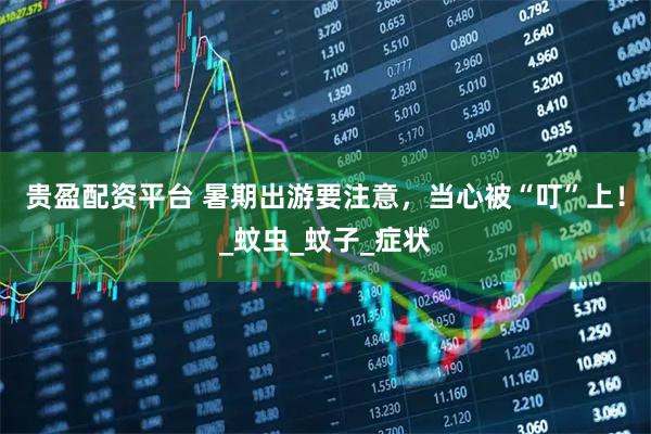 贵盈配资平台 暑期出游要注意，当心被“叮”上！_蚊虫_蚊子_症状