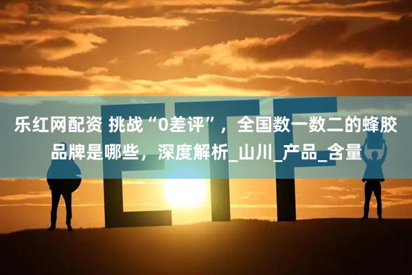 乐红网配资 挑战“0差评”，全国数一数二的蜂胶品牌是哪些，深度解析_山川_产品_含量
