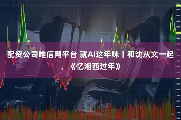 配资公司唯信网平台 就AI这年味丨和沈从文一起，《忆湘西过年》