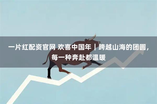 一片红配资官网 欢喜中国年｜跨越山海的团圆，每一种奔赴都温暖