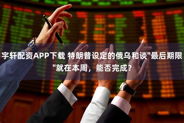 宇轩配资APP下载 特朗普设定的俄乌和谈"最后期限"就在本周，能否完成？