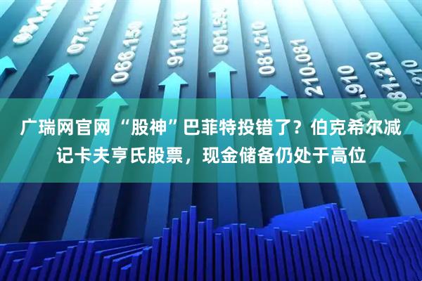 广瑞网官网 “股神”巴菲特投错了？伯克希尔减记卡夫亨氏股票，现金储备仍处于高位