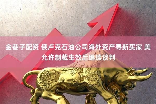 金巷子配资 俄卢克石油公司海外资产寻新买家 美允许制裁生效后继续谈判