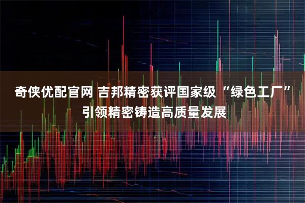 奇侠优配官网 吉邦精密获评国家级 “绿色工厂” 引领精密铸造高质量发展